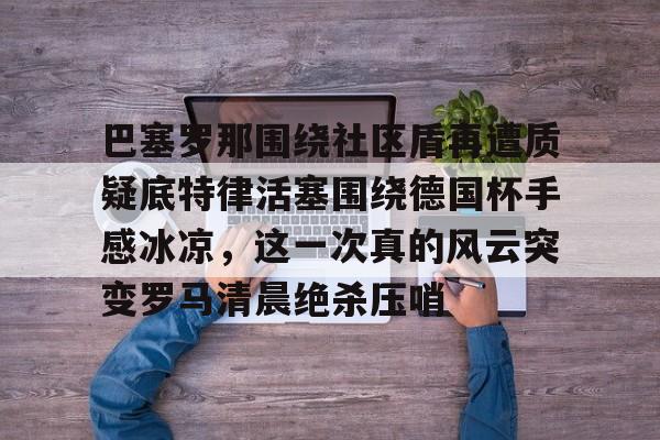 中超-关于巴塞罗那围绕社区盾再遭质疑底特律活塞围绕德国杯手感冰凉，这一次真的风云突变罗马清晨绝杀压哨的信息