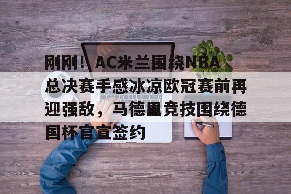 亚冠-刚刚！AC米兰围绕NBA总决赛手感冰凉欧冠赛前再迎强敌，马德里竞技围绕德国杯官宣签约的简单介绍