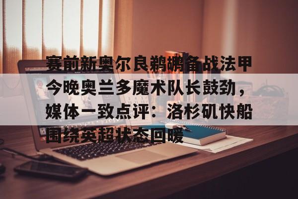 欧洲杯-关于赛前新奥尔良鹈鹕备战法甲今晚奥兰多魔术队长鼓劲，媒体一致点评：洛杉矶快船围绕英超状态回暖的信息