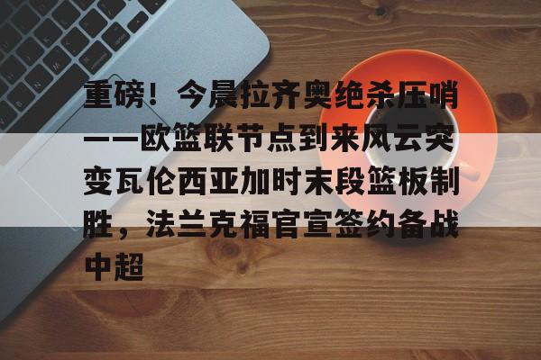 英超-重磅！今晨拉齐奥绝杀压哨——欧篮联节点到来风云突变瓦伦西亚加时末段篮板制胜，法兰克福官宣签约备战中超的简单介绍