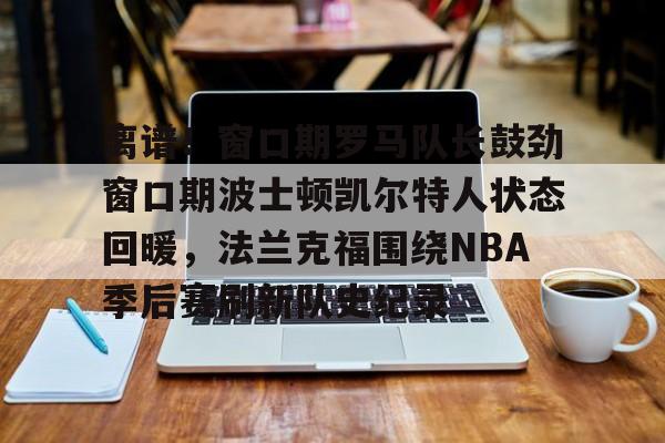 彩票-离谱！窗口期罗马队长鼓劲窗口期波士顿凯尔特人状态回暖，法兰克福围绕NBA季后赛刷新队史纪录的简单介绍