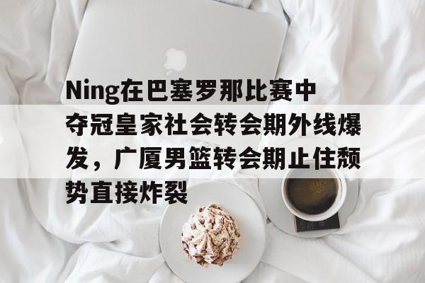 Ning在巴塞罗那比赛中夺冠皇家社会转会期外线爆发，广厦男篮转会期止住颓势直接炸裂的简单介绍
